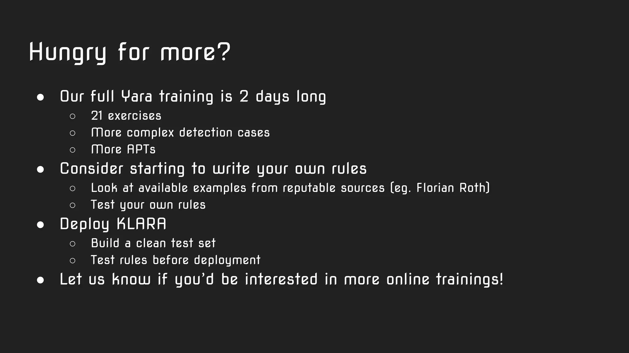 Hungry for more?
● Our full Yara training is 2 days long
○ 21 exercises
○ More complex detection cases
○ More APTs
● Consider starting to write your own rules
○ Look at available examples from reputable sources (eg. Florian Roth)
○ Test your own rules
● Deploy KLARA
○ Build a clean test set
○ Test rules before deployment
● Let us know if you’d be interested in more online trainings!
 
