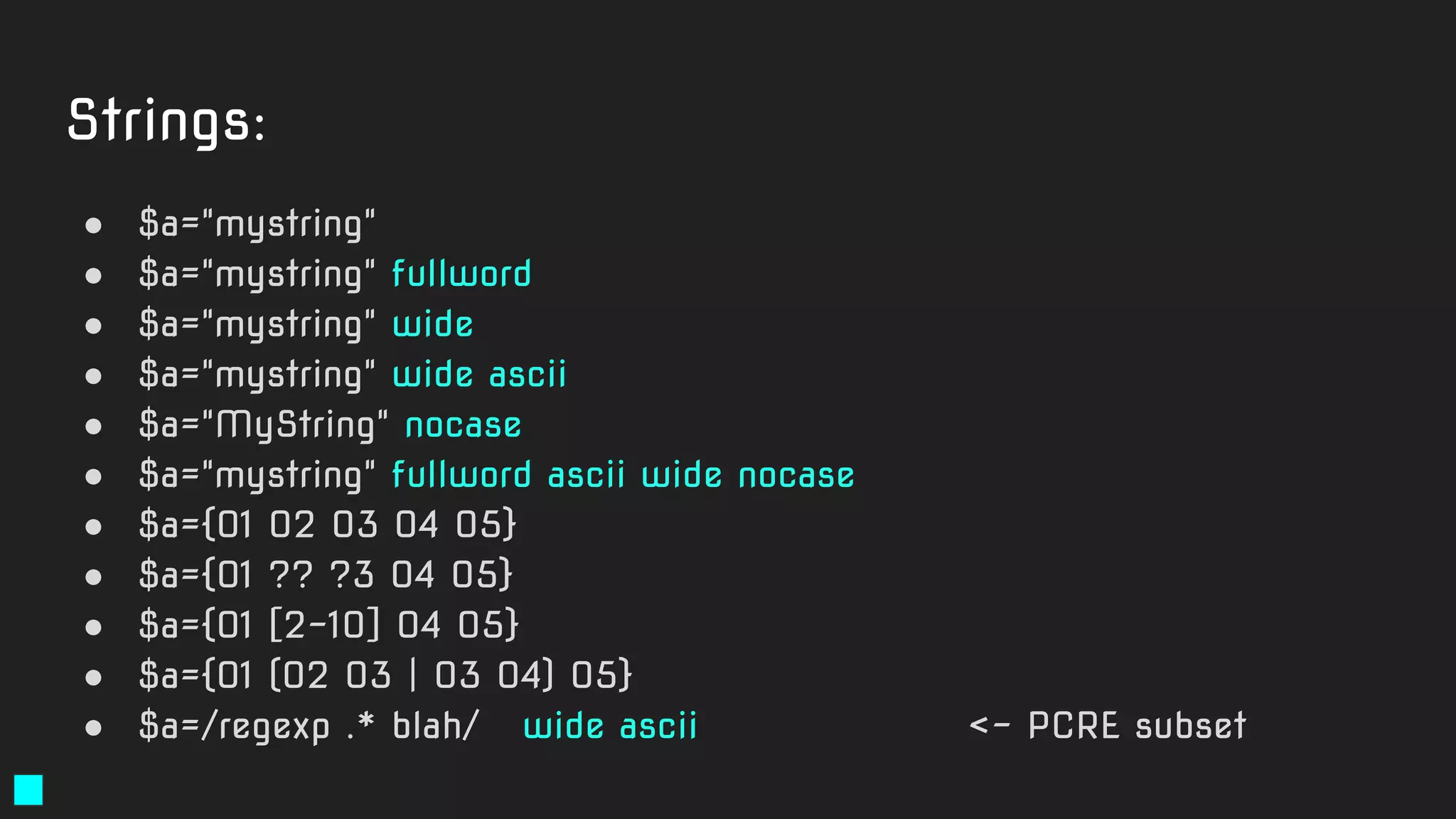 Strings:
● $a="mystring"
● $a="mystring" fullword
● $a="mystring" wide
● $a="mystring" wide ascii
● $a="MyString" nocase
● $a="mystring" fullword ascii wide nocase
● $a={01 02 03 04 05}
● $a={01 ?? ?3 04 05}
● $a={01 [2-10] 04 05}
● $a={01 (02 03 | 03 04) 05}
● $a=/regexp .* blah/ wide ascii <- PCRE subset
 