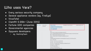 Who uses Yara?
● Every serious security company
● Several appliance vendors (eg. FireEye)
● VirusTotal
● ClamAV 0.99b+ (Ju...