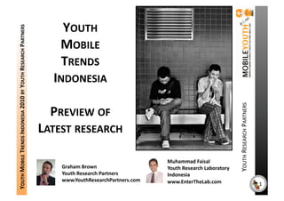 YOUTH 
YOUTH MOBILE TRENDS INDONESIA 2010 BY YOUTH RESEARCH PARTNERS 


                                                                     MOBILE 
                                                                     TRENDS 
                                                                   INDONESIA 




                                                                                                                                   YOUTH RESEARCH PARTNERS 
                                                                   PREVIEW OF 
                                                                 LATEST RESEARCH 

                                                                                                      Muhammad Faisal 
                                                                     Graham Brown                     Youth Research Laboratory 
                                                                     Youth Research Partners          Indonesia 
                                                                     www.YouthResearchPartners.com    www.EnterTheLab.com                                     1 
 