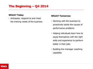 The Beginning – Q4 2014
Which? Today
• Anticipate, respond to and meet
the training needs of the business
Which? Tomorrow
• Working with the business to
proactively tackle the causes of
performance problems
• Helping individuals learn how to
equip themselves with the right
skills and experience to perform
better in their jobs
• Building line manager coaching
capability
 