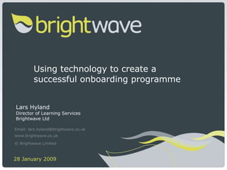 Using technology to create a successful onboarding programme  Lars Hyland Director of Learning Services Brightwave Ltd Email: lars.hyland@brightwave.co.uk www.brightwave.co.uk © Brightwave Limited   28 January 2009  