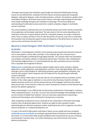 Thorough research gives each individual a good insight into what kind of Multimedia Training
Course are also offered there. Graduates from this industry can become good web and graphic
designers, video game designers, audio and video producers, cartoons, line producers, graphic artists
and software designers. All of these areas of work require a thorough understanding of multimedia
and in-depth knowledge that gives each individual an advantage. The technical ability and
understanding of multimedia increase every time a student completes a degree in multimedia
courses in Australia.
The universal ability to understand the core of multimedia will go much further and the functionality
of any application will be deeply understood. The salary level on this line varies depending on the
importance of the job. If a game designer works for a reputable company, he can get a handsome
salary. Since it is always said that no one can take the position of a person, every line in multimedia
has its position and consequently a good increase also depends on the performance of a person. We
wish our future technicians the best of luck.
Become a Good Designer With Multimedia Training Course in
Australia
Multimedia is a technology best suited for communicating using computerized interactive elements
such as text, graphics, sound, video, and video. In the computer age, this is the best way to
communicate thoughts and feelings through digital attitudes. The computer offers two possibilities:
one hardware and another software to develop the desired ideas. Therefore, after completing the
12th Standard Judgment Exam, it is recommended that you take multimedia courses in Australia
from a reputable and recognized institution.
Adobe Course is multimedia and animation software widely used to create animation, desktop
applications, mobile applications, web applications, and more. If you have good design skills, you can
easily get a job as a flash designer for advertising companies, game development companies, and
more for their projects. Some companies also hire freelancers for this job through multimedia
courses in Australia.
Flash is also used to create videos on the web. We see a lot of websites that use animation on their
website. In fact, video usage on websites is a very common day these days. Keep the animated
website attractive and the user will love being at the top of the webpage. Sometimes the website
takes time to load. In the meantime, videos are used to motivate the customer so that they don't get
bored of the website loading time.
Being a Flash designer is not a difficult task, but becoming a professional in Flash design is certainly a
rather complicated process. To do this, one must have practical knowledge and knowledge of how to
use the functions of Adobe Flash software. There are some basic requirements to becoming a
professional Flash designer with a Multimedia Training Course in Australia.
After completing a professional course in Australia for the multimedia or information technology
industry, there are good job opportunities. Students can apply for jobs in graphics studios,
advertising agencies, television production studios, publishing houses such as magazines, journals or
internet companies, or in website development, etc.
In a way, in the world of high quality multimedia or beach courses, people who have completed
multimedia courses in Australia can easily get a good job thanks to the boom of multimedia jobs in
the market. It is a multi-million dollar project worldwide where all professionals can earn a living by
promoting their innovative ideas. You need to develop your own ideal character with sincere
patience and devotion.
 