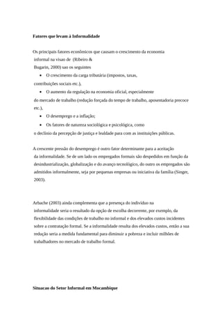 Fatores que levam à Informalidade
Os principais fatores econômicos que causam o crescimento da economia
informal na visao de (Ribeiro &
Bugarin, 2000) sao os seguintes
• O crescimento da carga tributária (impostos, taxas,
contribuições sociais etc.),
• O aumento da regulação na economia oficial, especialmente
do mercado de trabalho (redução forçada do tempo de trabalho, aposentadoria precoce
etc.),
• O desemprego e a inflação;
• Os fatores de natureza sociológica e psicológica, como
o declínio da percepção de justiça e lealdade para com as instituições públicas.
A crescente pressão do desemprego é outro fator determinante para a aceitação
da informalidade. Se de um lado os empregados formais são despedidos em função da
desindustrialização, globalização e do avanço tecnológico, do outro os empregados são
admitidos informalmente, seja por pequenas empresas ou iniciativa da família (Singer,
2003).
Arbache (2003) ainda complementa que a presença do indivíduo na
informalidade seria o resultado da opção de escolha decorrente, por exemplo, da
flexibilidade das condições de trabalho no informal e dos elevados custos incidentes
sobre a contratação formal. Se a informalidade resulta dos elevados custos, então a sua
redução seria a medida fundamental para diminuir a pobreza e incluir milhões de
trabalhadores no mercado de trabalho formal.
Situacao do Setor Informal em Mocambique
 