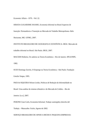 Economic Affairs - 1979. - Vol. 22.
HIRATA GUILHERME ISSAMU, Economia Informal no Brasil Aspectos de
Inserção: Permanência e Transição no Mercado de Trabalho Metropolitano- Belo
Horizonte, MG: UFMG, 2007.
INSTITUTO BRASILEIRO DE GEOGRAFIA E ESTATÍSTICA- IBGE. Mercado de
trabalho informal no Brasil. São Paulo. IBGE, 2007.
MACEDO Roberto, Os salários na Teoria Econômica – Rio de Janeiro. IPEA/INPE,
1982.
OCIO Domingo Zurrón, O Emprego na Teoria Econômica - São Paulo: Fundação
Getulio Vargas, 1995.
PAES & SIQUEIRA Nelson Leitão, Políticas de Redução da Informalidade no
Brasil: Uma análise do sistema tributário e do Mercado de Crédito. - Rio de
Janeiro: [s.n.], 2007.
PERONE Gian Carlo, Economía Informal, Trabajo sumergidoy derecho del
Trabajo. - Maracaibo: Scielo, Agosto de 2002.
SERVIÇO BRASILEIRO DE APOIO A MICRO E PEQUENA EMPRESAS-
 