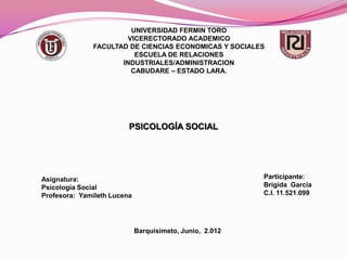 UNIVERSIDAD FERMIN TORO
                      VICERECTORADO ACADEMICO
              FACULTAD DE CIENCIAS ECONOMICAS Y SOCIALES
                        ESCUELA DE RELACIONES
                     INDUSTRIALES/ADMINISTRACION
                       CABUDARE – ESTADO LARA.




                         PSICOLOGÍA SOCIAL




Asignatura:                                               Participante:
Psicología Social                                         Brígida García
Profesora: Yamileth Lucena                                C.I. 11.521.099




                             Barquisimeto, Junio, 2.012
 