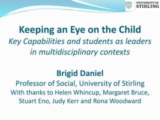 Keeping an Eye on the Child
Key Capabilities and students as leaders
in multidisciplinary contexts
Brigid Daniel
Professor of Social, University of Stirling
With thanks to Helen Whincup, Margaret Bruce,
Stuart Eno, Judy Kerr and Rona Woodward
 