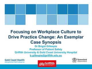 Focusing on Workplace Culture to
Drive Practice Change: An Exemplar
Case Synopsis
Dr Brigid Gillespie
Professor of Patient Safety
Griffith University & Gold Coast University Hospital
b.gillespie@griffith.edu.au
 