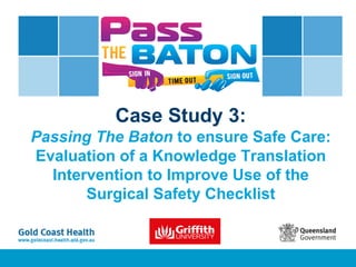 Case Study 3:
Passing The Baton to ensure Safe Care:
Evaluation of a Knowledge Translation
Intervention to Improve Use of the
Surgical Safety Checklist
 