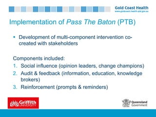 Implementation of Pass The Baton (PTB)
§ Development of multi-component intervention co-
created with stakeholders
Components included:
1. Social influence (opinion leaders, change champions)
2. Audit & feedback (information, education, knowledge
brokers)
3. Reinforcement (prompts & reminders)
 