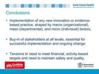 Conclusions
§ Implementation of any new innovation or evidence-
based practice, shaped by macro (organizational),
meso (departmental), and micro (individual) factors.
§ Buy-in of stakeholders at all levels, essential for
successful implementation and ongoing change.
§ Tensions b/ need to meet financial, activity-based
targets and need to maintain safety and quality.
 