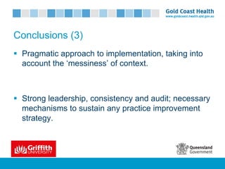 Conclusions (3)
§ Pragmatic approach to implementation, taking into
account the ‘messiness’ of context.
§ Strong leadership, consistency and audit; necessary
mechanisms to sustain any practice improvement
strategy.
 