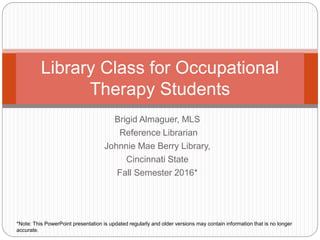 Brigid Almaguer, MLS
Reference Librarian
Johnnie Mae Berry Library,
Cincinnati State
Fall Semester 2016*
Library Class for Occupational
Therapy Students
*Note: This PowerPoint presentation is updated regularly and older versions may contain information that is no longer
accurate.
 