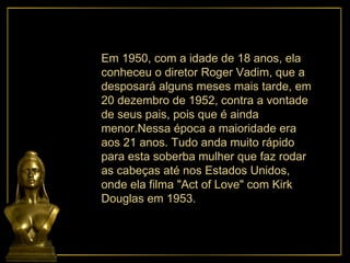 Em 1950, com a idade de 18 anos, ela conheceu o diretor Roger Vadim, que a desposará alguns meses mais tarde, em 20 dezembro de 1952, contra a vontade de seus pais, pois que é ainda menor.Nessa época a maioridade era aos 21 anos. Tudo anda muito rápido para esta soberba mulher que faz rodar as cabeças até nos Estados Unidos, onde ela filma "Act of Love" com Kirk Douglas em 1953.  