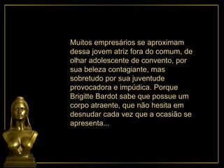 Muitos empresários se aproximam dessa jovem atriz fora do comum, de olhar adolescente de convento, por sua beleza contagiante, mas sobretudo por sua juventude provocadora e impúdica. Porque  Brigitte Bardot sabe que possue um corpo atraente, que não hesita em desnudar cada vez que a ocasião se apresenta... 