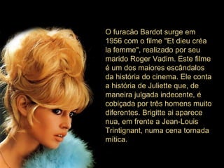 O furacão Bardot surge em 1956 com o filme "Et dieu créa la femme", realizado por seu marido Roger Vadim. Este filme é um dos maiores escândalos da história do cinema. Ele conta a história de Juliette que, de maneira julgada indecente, é cobiçada por três homens muito diferentes. Brigitte ai aparece nua, em frente a Jean-Louis Trintignant, numa cena tornada mítica.  