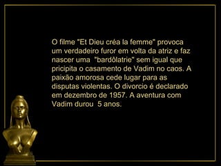 O filme "Et Dieu créa la femme" provoca um verdadeiro furor em volta da atriz e faz nascer uma  "bardôlatrie" sem igual que pricipita o casamento de Vadim no caos. A  paixão amorosa cede lugar para as disputas violentas. O divorcio é declarado em dezembro de 1957. A aventura com  Vadim durou  5 anos.  