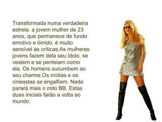 Transformada numa verdadeira estrela. a jovem mulher de 23 anos, que permanece de fundo emotivo e tímido, é muito sensível às críticas.As mulheres jovens fazem dela seu ídolo, se vestem e se penteiam como ela. Os homens sucumbem ao seu charme.Os mídias e os cineastas se engalfiam. Nada parará mais o mito BB. Estas duas iniciais farão a volta ao mundo. 