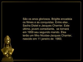 São os anos gloriosos. Brigitte encadeia os filmes e as conquistas. Entre elas , Sacha Distel e Jacques Charrier. Este último, jovem comediante,  se tornará em 1959 seu segundo marido. Eles terão um filho Nicolas-Jacques Charrier, nascido em 11 janeiro de  1960. 