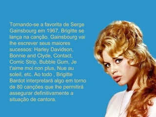 Tornando-se a favorita de Serge Gainsbourg em 1967, Brigitte se lança na canção. Gainsbourg vai lhe escrever seus maiores sucessos: Harley Davidson, Bonnie and Clyde, Contact, Comic Strip, Bubble Gum, Je t'aime moi non plus, Nue au soleil, etc. Ao todo , Brigitte Bardot interpretará algo em torno de 80 canções que lhe permitirá assegurar definitivamente a situação de cantora. 