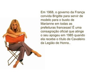 Em 1968, o governo da França convida Brigitte para servir de modelo para o busto de  Marianne em todas as prefeituras francesas! É uma consagração oficial que atinge o seu apogeu em 1985 quando ela recebe o título de Cavaleiro da Legião de Honra.. 