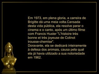 Em 1973, em plena gloria, a carreira de  Brigitte dá uma meia volta.Cansada desta vida pública, ela resolve parar o cinema e o canto, após um último filme com Francis Huster "L'histoire très bonne et très joyeuse de Colinot trousse-chemise". Doravante, ela se dedicará inteiramente à defesa dos animais, causa pela qual ela já havia utilizado a sua notoriedade em 1962.  