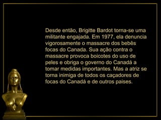 Desde então, Brigitte Bardot torna-se uma militante engajada. Em 1977, ela denuncia vigorosamente o massacre dos bebês focas do Canada. Sua ação contra o massacre provoca boicotes do uso de peles e obriga o governo do Canadá a tomar medidas importantes. Mas a atriz se torna inimiga de todos os caçadores de focas do Canadá e de outros paises. 