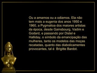 Ou a amamos ou a odiamos. Ela não tem mais a eugenia dos anos 1950 e 1960, a Pygmalioa dos maiores artistas da época, desde Gainsbourg, Vadim e Godard, e passando por Distel e Halliday, o símbolo da emancipação das mulheres, tanto os modelos das moças recatadas, quanto das diabolicamentes provocantes, tal é  Brigitte Bardot. 