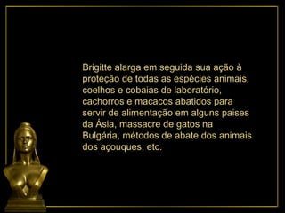 Brigitte alarga em seguida sua ação à proteção de todas as espécies animais, coelhos e cobaias de laboratório, cachorros e macacos abatidos para servir de alimentação em alguns paises da Ásia, massacre de gatos na Bulgária, métodos de abate dos animais dos açouques, etc. 