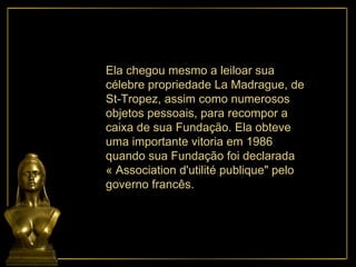 Ela chegou mesmo a leiloar sua célebre propriedade La Madrague, de St-Tropez, assim como numerosos objetos pessoais, para recompor a caixa de sua Fundação. Ela obteve uma importante vitoria em 1986 quando sua Fundação foi declarada « Association d'utilité publique" pelo governo francês. 