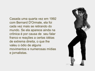 Casada uma quarta vez em 1992 com Bernard D'Ormale, ela foi cada vez mais se retirando do mundo. Se ela aparece ainda na crônica é por causa de  seu falar franco e reações a certas idéias de extrema direita, o que lhe valeu o ódio de alguns movimentos e numerosas mídias e jornalistas. 