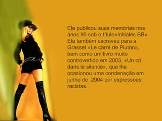 Ela publicou suas memórias nos anos 90 sob o título«Initiales BB». Ela também escreveu para a  Grasset «Le carré de Pluton», bem como um livro muito controvertido em 2003, «Un cri dans le silence», que lhe ocasionou uma condenação em junho de  2004 por expressões racistas. 