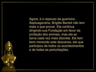 Agora, é o repouso da guerreira.. Septuagenária, Brigitte Bardot não tem mais o que provar. Ela continua dirigindo sua Fundação em favor da proteção dos animais, mas ela se torna cada vez mais discreta. Ela tem bem merecido este descanso, ela que participou de todos os acontecimentos e de todas as perturbações.  