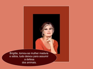 Brigitte, tornou-se mulher madura  e sábia, tudo deixou para assumir  a defesa dos animais. 