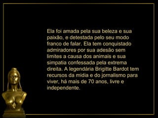 Ela foi amada pela sua beleza e sua paixão, e detestada pelo seu modo franco de falar. Ela tem conquistado admiradores por sua adesão sem limites a causa dos animais e sua simpatia confessada pela extrema direita. A legendária Brigitte Bardot tem recursos da midia e do jornalismo para viver, há mais de 70 anos, livre e independente. 