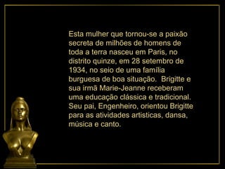 Esta mulher que tornou-se a paixão secreta de milhões de homens de toda a terra nasceu em Paris, no distrito quinze, em 28 setembro de 1934, no seio de uma família burguesa de boa situação.  Brigitte e sua irmã Marie-Jeanne receberam uma educação clássica e tradicional. Seu pai, Engenheiro, orientou Brigitte para as atividades artisticas, dansa, música e canto. 