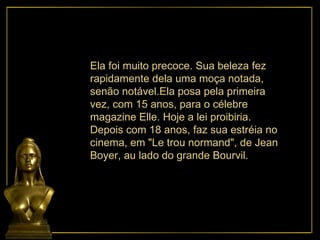 Ela foi muito precoce. Sua beleza fez rapidamente dela uma moça notada, senão notável.Ela posa pela primeira vez, com 15 anos, para o célebre  magazine Elle. Hoje a lei proibiria. Depois com 18 anos, faz sua estréia no  cinema, em "Le trou normand", de Jean Boyer, au lado do grande Bourvil. 