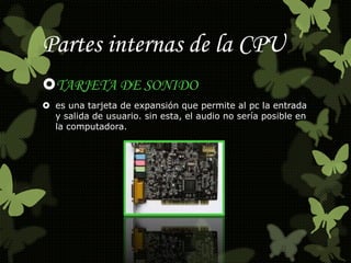 Partes internas de la CPU 
TARJETA DE SONIDO 
 es una tarjeta de expansión que permite al pc la entrada 
y salida de usuario. sin esta, el audio no sería posible en 
la computadora. 
 