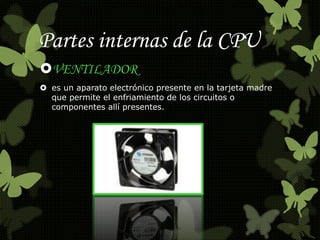 Partes internas de la CPU 
VENTILADOR 
 es un aparato electrónico presente en la tarjeta madre 
que permite el enfriamiento de los circuitos o 
componentes allí presentes. 
 