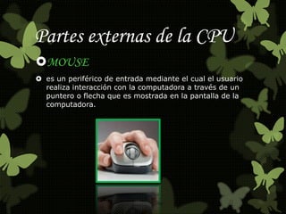Partes externas de la CPU 
MOUSE 
 es un periférico de entrada mediante el cual el usuario 
realiza interacción con la computadora a través de un 
puntero o flecha que es mostrada en la pantalla de la 
computadora. 
 