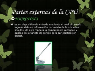 Partes externas de la CPU 
MICROFONO 
 es un dispositivo de entrada mediante el cual el usuario 
ingresa datos o información por medio de la voz o los 
sonidos, de esta manera la computadora reconoce y 
guarda en la tarjeta de sonido para dar codificación 
digital. 
 