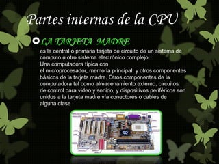 Partes internas de la CPU 
LA TARJETA MADRE 
es la central o primaria tarjeta de circuito de un sistema de 
computo u otr...