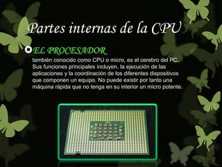Partes internas de la CPU 
EL PROCESADOR 
también conocido como CPU o micro, es el cerebro del PC. 
Sus funciones principales incluyen, la ejecución de las 
aplicaciones y la coordinación de los diferentes dispositivos 
que componen un equipo. No puede existir por tanto una 
máquina rápida que no tenga en su interior un micro potente. 
 