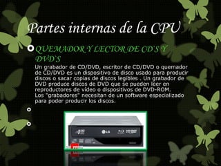 Partes internas de la CPU 
QUEMADOR Y LECTOR DE CD`S Y 
DVD`S 
Un grabador de CD/DVD, escritor de CD/DVD o quemador 
de CD/DVD es un dispositivo de disco usado para producir 
discos o sacar copias de discos legibles . Un grabador de 
DVD produce discos de DVD que se pueden leer en 
reproductores de vídeo o dispositivos de DVD-ROM. 
Los "grabadores" necesitan de un software especializado 
para poder producir los discos. 
 
 
 