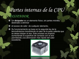 Partes internas de la CPU 
DISIPADOR 
 Un disipador es un elemento físico, sin partes móviles, 
destinado a eliminar 
 el exceso de calor de cualquier elemento. 
 Su funcionamiento se basa en la segunda ley de la 
termodinámica transfiriendo el calor de la parte caliente que 
se desea disipar al aire. Este proceso se propicia 
aumentando la superficie de contacto con el aire 
permitiendo una eliminación más rápida del calor 
excedente. 
 