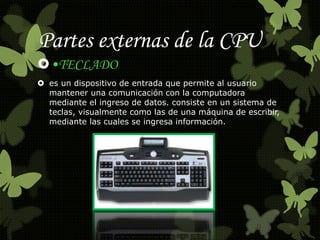 Partes externas de la CPU 
•TECLADO 
 es un dispositivo de entrada que permite al usuario 
mantener una comunicación con la computadora 
mediante el ingreso de datos. consiste en un sistema de 
teclas, visualmente como las de una máquina de escribir, 
mediante las cuales se ingresa información. 
 