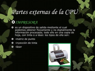Partes externas de la CPU 
IMPRESORA 
 es un dispositivo de salida mediante el cual 
podemos obtener físicamente y no digitalmente la 
información procesada; todo ello en una copia de 
hoja, con tinta o a láser. los tipos de ella son: 
 -matriz de punto 
 -inyección de tinta 
 -láser 
 