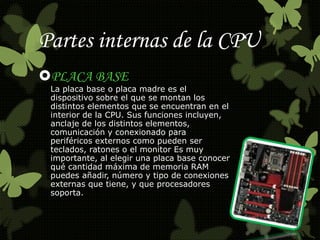 Partes internas de la CPU 
PLACA BASE 
La placa base o placa madre es el 
dispositivo sobre el que se montan los 
distintos elementos que se encuentran en el 
interior de la CPU. Sus funciones incluyen, 
anclaje de los distintos elementos, 
comunicación y conexionado para 
periféricos externos como pueden ser 
teclados, ratones o el monitor Es muy 
importante, al elegir una placa base conocer 
qué cantidad máxima de memoria RAM 
puedes añadir, número y tipo de conexiones 
externas que tiene, y que procesadores 
soporta. 
 