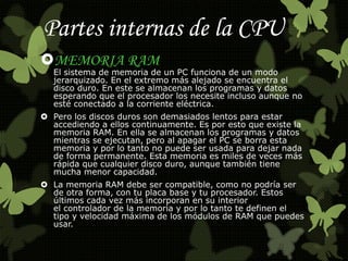 Partes internas de la CPU 
MEMORIA RAM 
El sistema de memoria de un PC funciona de un modo 
jerarquizado. En el extremo más alejado se encuentra el 
disco duro. En este se almacenan los programas y datos 
esperando que el procesador los necesite incluso aunque no 
esté conectado a la corriente eléctrica. 
 Pero los discos duros son demasiados lentos para estar 
accediendo a ellos continuamente. Es por esto que existe la 
memoria RAM. En ella se almacenan los programas y datos 
mientras se ejecutan, pero al apagar el PC se borra esta 
memoria y por lo tanto no puede ser usada para dejar nada 
de forma permanente. Esta memoria es miles de veces más 
rápida que cualquier disco duro, aunque también tiene 
mucha menor capacidad. 
 La memoria RAM debe ser compatible, como no podría ser 
de otra forma, con tu placa base y tu procesador. Estos 
últimos cada vez más incorporan en su interior 
el controlador de la memoria y por lo tanto te definen el 
tipo y velocidad máxima de los módulos de RAM que puedes 
usar. 
 