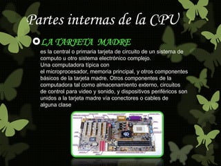 Partes internas de la CPU 
LA TARJETA MADRE 
es la central o primaria tarjeta de circuito de un sistema de 
computo u otro sistema electrónico complejo. 
Una computadora típica con 
el microprocesador, memoria principal, y otros componentes 
básicos de la tarjeta madre. Otros componentes de la 
computadora tal como almacenamiento externo, circuitos 
de control para video y sonido, y dispositivos periféricos son 
unidos a la tarjeta madre vía conectores o cables de 
alguna clase 
 